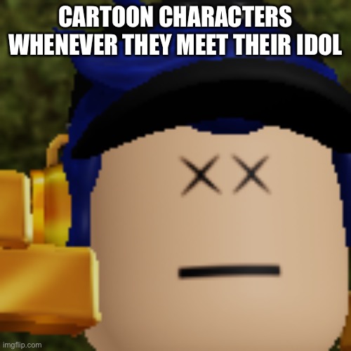 Is this true or no | CARTOON CHARACTERS WHENEVER THEY MEET THEIR IDOL | image tagged in i am dead | made w/ Imgflip meme maker