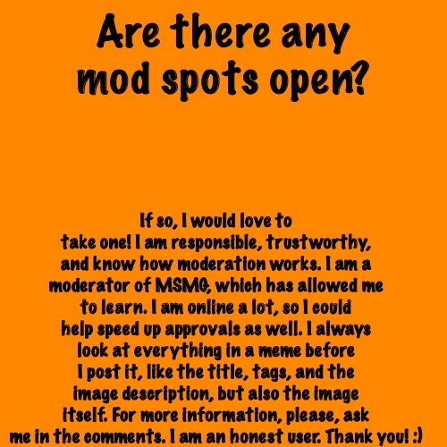 Feel free to ask questions. | Are there any mod spots open? If so, I would love to take one! I am responsible, trustworthy, and know how moderation works. I am a moderator of MSMG, which has allowed me to learn. I am online a lot, so I could help speed up approvals as well. I always look at everything in a meme before I post it, like the title, tags, and the image description, but also the image itself. For more information, please, ask me in the comments. I am an honest user. Thank you! :) | image tagged in memes,blank transparent square | made w/ Imgflip meme maker