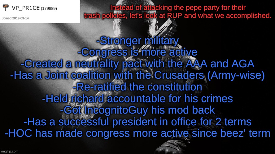 And we will keep delivering on those promises. Vote RUP on the 29th! | Instead of attacking the pepe party for their trash policies, let's look at RUP and what we accomplished. -Stronger military
-Congress is more active
-Created a neutrality pact with the AAA and AGA
-Has a Joint coalition with the Crusaders (Army-wise)
-Re-ratified the constitution
-Held richard accountable for his crimes
-Got IncognitoGuy his mod back
-Has a successful president in office for 2 terms
-HOC has made congress more active since beez' term | image tagged in pr1ce announcement,promises made and kept,vote rup | made w/ Imgflip meme maker