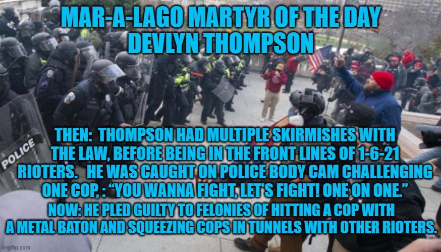 He will get five years in prison after he admitted to hitting cops. | MAR-A-LAGO MARTYR OF THE DAY
DEVLYN THOMPSON; THEN:  THOMPSON HAD MULTIPLE SKIRMISHES WITH THE LAW, BEFORE BEING IN THE FRONT LINES OF 1-6-21 RIOTERS.   HE WAS CAUGHT ON POLICE BODY CAM CHALLENGING ONE COP, : “YOU WANNA FIGHT, LET’S FIGHT! ONE ON ONE.”; NOW: HE PLED GUILTY TO FELONIES OF HITTING A COP WITH A METAL BATON AND SQUEEZING COPS IN TUNNELS WITH OTHER RIOTERS. | image tagged in politics | made w/ Imgflip meme maker