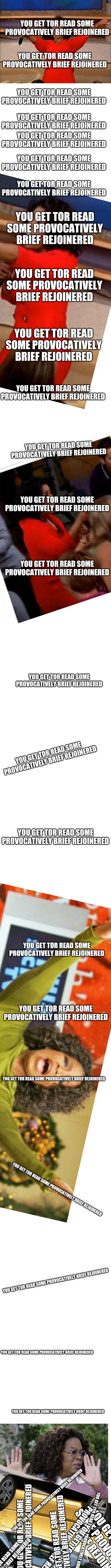Sarcastic Rant Colides With End Of Chain Meme | YOU GET TOR READ SOME PROVOCATIVELY BRIEF REJOINERED; YOU GET TOR READ SOME PROVOCATIVELY BRIEF REJOINERED; YOU GET TOR READ SOME PROVOCATIVELY BRIEF REJOINERED; YOU GET TOR READ SOME PROVOCATIVELY BRIEF REJOINERED; YOU GET TOR READ SOME PROVOCATIVELY BRIEF REJOINERED; YOU GET TOR READ SOME PROVOCATIVELY BRIEF REJOINERED; YOU GET TOR READ SOME PROVOCATIVELY BRIEF REJOINERED; YOU GET TOR READ SOME PROVOCATIVELY BRIEF REJOINERED; YOU GET TOR READ SOME PROVOCATIVELY BRIEF REJOINERED; YOU GET TOR READ SOME PROVOCATIVELY BRIEF REJOINERED; YOU GET TOR READ SOME PROVOCATIVELY BRIEF REJOINERED; YOU GET TOR READ SOME PROVOCATIVELY BRIEF REJOINERED; YOU GET TOR READ SOME PROVOCATIVELY BRIEF REJOINERED; YOU GET TOR READ SOME PROVOCATIVELY BRIEF REJOINERED; YOU GET TOR READ SOME PROVOCATIVELY BRIEF REJOINERED; YOU GET TOR READ SOME PROVOCATIVELY BRIEF REJOINERED; YOU GET TOR READ SOME PROVOCATIVELY BRIEF REJOINERED; YOU GET TOR READ SOME PROVOCATIVELY BRIEF REJOINERED; YOU GET TOR READ SOME PROVOCATIVELY BRIEF REJOINERED; YOU GET TOR READ SOME PROVOCATIVELY BRIEF REJOINERED; YOU GET TOR READ SOME PROVOCATIVELY BRIEF REJOINERED; YOU GET TOR READ SOME PROVOCATIVELY BRIEF REJOINERED; YOU GET TOR READ SOME PROVOCATIVELY BRIEF REJOINERED; YOU GET TOR READ SOME PROVOCATIVELY BRIEF REJOINERED; YOU GET TOR READ SOME PROVOCATIVELY BRIEF REJOINERED; YOU GET TOR READ SOME PROVOCATIVELY BRIEF REJOINERED; YOU GET TOR READ SOME PROVOCATIVELY BRIEF REJOINERED; YOU GET TOR READ SOME PROVOCATIVELY BRIEF REJOINERED; YOU GET TOR READ SOME PROVOCATIVELY BRIEF REJOINERED; YOU GET TOR READ SOME PROVOCATIVELY BRIEF REJOINERED; YOU GET TOR READ SOME PROVOCATIVELY BRIEF REJOINERED | image tagged in memes,oprah you get a,blank white template | made w/ Imgflip meme maker