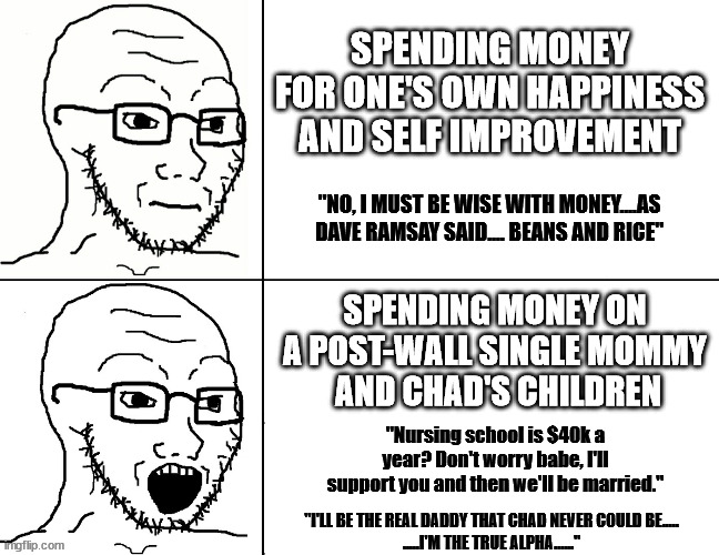 Soyjak Reaction | SPENDING MONEY FOR ONE'S OWN HAPPINESS AND SELF IMPROVEMENT; "NO, I MUST BE WISE WITH MONEY....AS DAVE RAMSAY SAID.... BEANS AND RICE"; SPENDING MONEY ON A POST-WALL SINGLE MOMMY
 AND CHAD'S CHILDREN; "Nursing school is $40k a year? Don't worry babe, I'll support you and then we'll be married."; "I'LL BE THE REAL DADDY THAT CHAD NEVER COULD BE.....
.....I'M THE TRUE ALPHA......" | image tagged in soyjak reaction | made w/ Imgflip meme maker