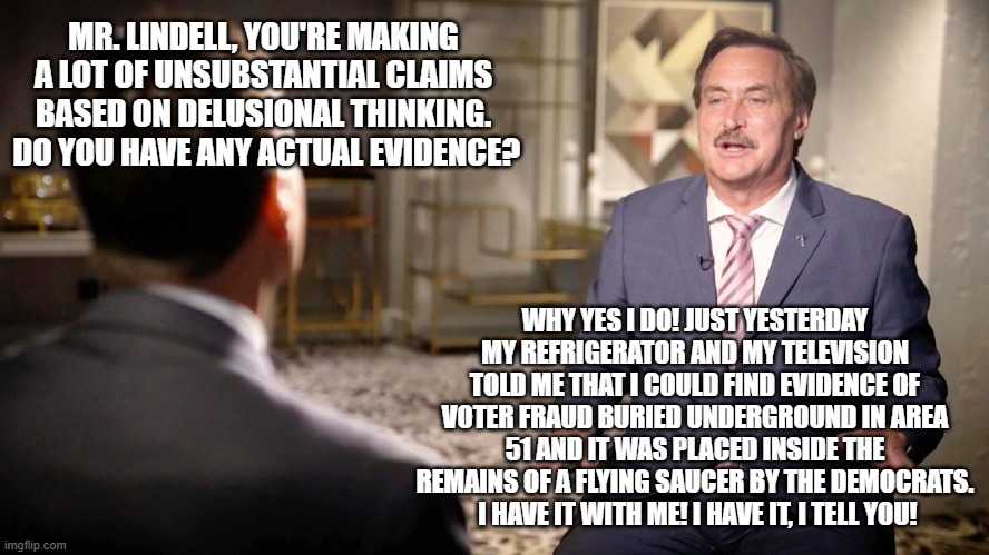 call the men in the white jackets! | MR. LINDELL, YOU'RE MAKING A LOT OF UNSUBSTANTIAL CLAIMS BASED ON DELUSIONAL THINKING.  DO YOU HAVE ANY ACTUAL EVIDENCE? WHY YES I DO! JUST YESTERDAY MY REFRIGERATOR AND MY TELEVISION TOLD ME THAT I COULD FIND EVIDENCE OF VOTER FRAUD BURIED UNDERGROUND IN AREA 51 AND IT WAS PLACED INSIDE THE REMAINS OF A FLYING SAUCER BY THE DEMOCRATS.  I HAVE IT WITH ME! I HAVE IT, I TELL YOU! | image tagged in mike lindell,straight jacket | made w/ Imgflip meme maker