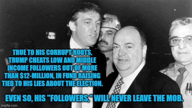 Adding credence to the rumor that he calls them "Suckers," behind closed doors. | TRUE TO HIS CORRUPT ROOTS, TRUMP CHEATS LOW AND MIDDLE INCOME FOLLOWERS OUT OF MORE THAN $12-MILLION, IN FUND RAISING TIED TO HIS LIES ABOUT THE ELECTION. EVEN SO, HIS "FOLLOWERS," WILL NEVER LEAVE THE MOB. | image tagged in politics | made w/ Imgflip meme maker