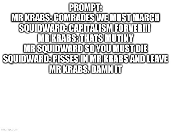 This is a prompt lol | PROMPT:
MR KRABS: COMRADES WE MUST MARCH
SQUIDWARD: CAPITALISM FORVER!!! 
MR KRABS: THATS MUTINY MR SQUIDWARD SO YOU MUST DIE
SQUIDWARD: PISSES IN MR KRABS AND LEAVE
MR KRABS. DAMN IT | image tagged in blank white template | made w/ Imgflip meme maker