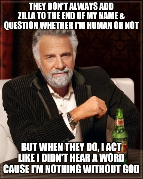 The Most Interesting Man In The World Meme | THEY DON'T ALWAYS ADD ZILLA TO THE END OF MY NAME & QUESTION WHETHER I'M HUMAN OR NOT; BUT WHEN THEY DO, I ACT LIKE I DIDN'T HEAR A WORD CAUSE I'M NOTHING WITHOUT GOD | image tagged in memes,the most interesting man in the world | made w/ Imgflip meme maker