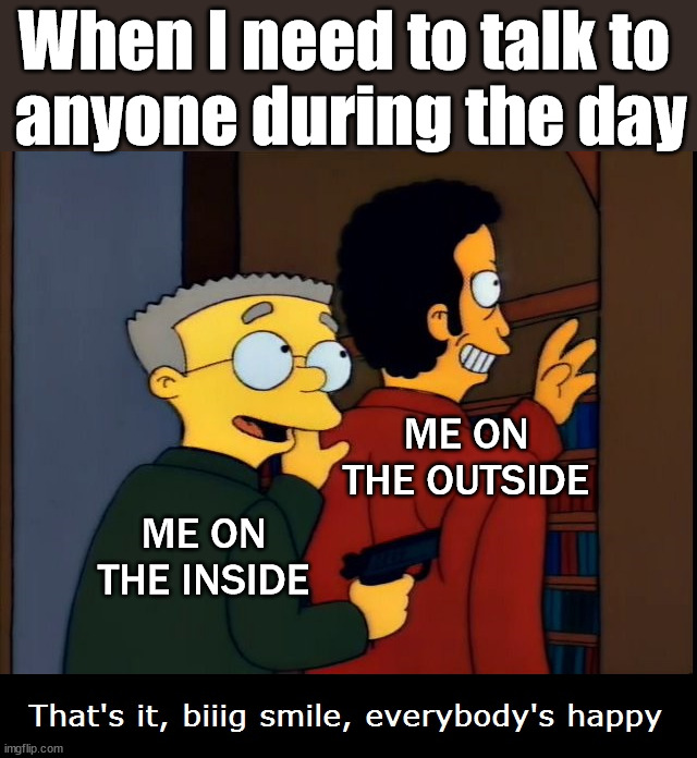 Smiles, everyone smiles. | When I need to talk to 
anyone during the day; ME ON THE OUTSIDE; ME ON THE INSIDE | image tagged in smithers threatening,smiles,depression | made w/ Imgflip meme maker