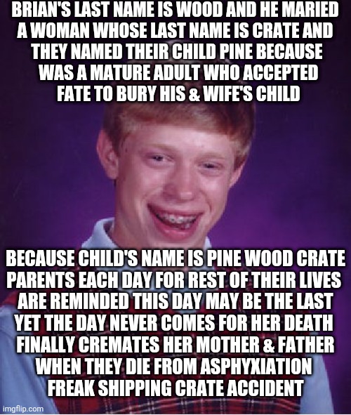 Like A Parable Horror Story | BRIAN'S LAST NAME IS WOOD AND HE MARIED 
A WOMAN WHOSE LAST NAME IS CRATE AND 
THEY NAMED THEIR CHILD PINE BECAUSE
 WAS A MATURE ADULT WHO ACCEPTED
 FATE TO BURY HIS & WIFE'S CHILD; BECAUSE CHILD'S NAME IS PINE WOOD CRATE
PARENTS EACH DAY FOR REST OF THEIR LIVES 
ARE REMINDED THIS DAY MAY BE THE LAST
YET THE DAY NEVER COMES FOR HER DEATH 
 FINALLY CREMATES HER MOTHER & FATHER 
WHEN THEY DIE FROM ASPHYXIATION 
 FREAK SHIPPING CRATE ACCIDENT | image tagged in memes,bad luck brian | made w/ Imgflip meme maker