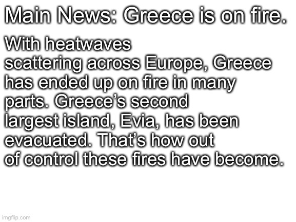 Blank White Template | Main News: Greece is on fire. With heatwaves scattering across Europe, Greece has ended up on fire in many parts. Greece’s second largest is | image tagged in blank white template | made w/ Imgflip meme maker