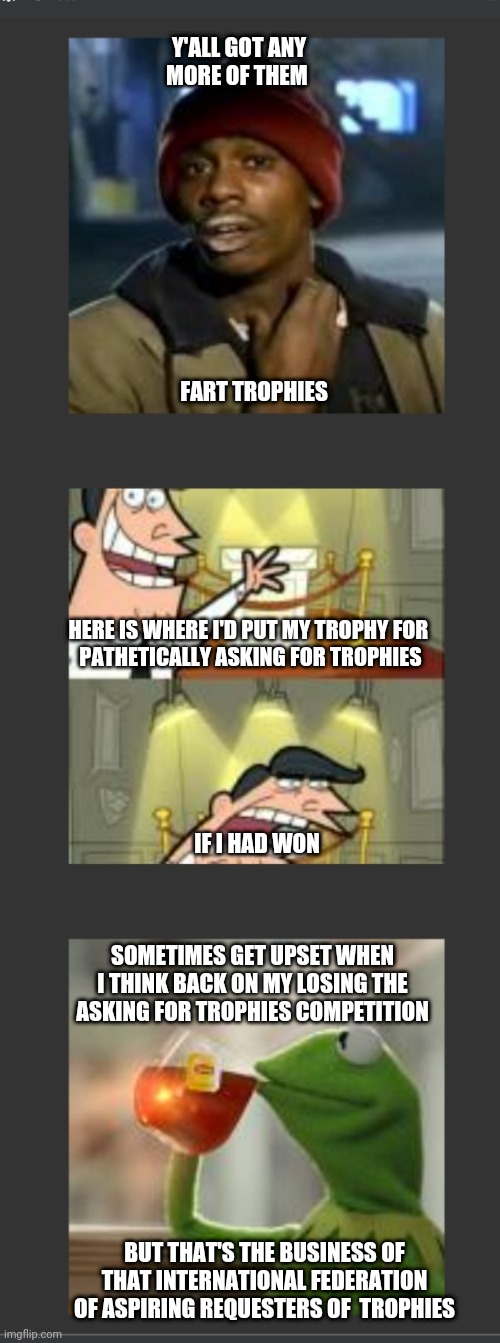 Silly Chain Mene W/ Bathroom Humour | Y'ALL GOT ANY
MORE OF THEM; FART TROPHIES; HERE IS WHERE I'D PUT MY TROPHY FOR 
PATHETICALLY ASKING FOR TROPHIES; IF I HAD WON; SOMETIMES GET UPSET WHEN
 I THINK BACK ON MY LOSING THE 
ASKING FOR TROPHIES COMPETITION; BUT THAT'S THE BUSINESS OF THAT INTERNATIONAL FEDERATION OF ASPIRING REQUESTERS OF  TROPHIES | made w/ Imgflip meme maker