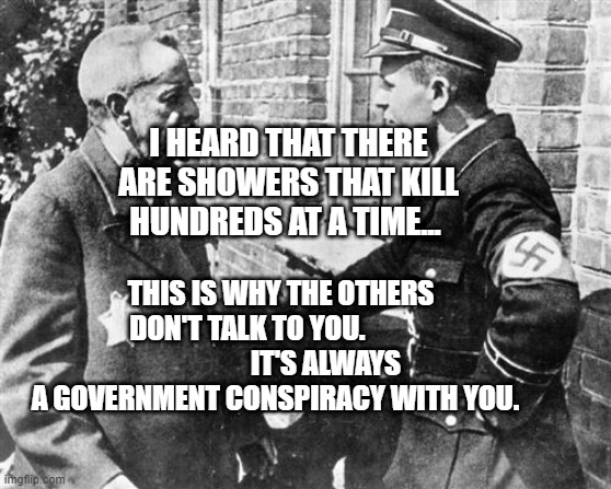 Nazi speaking to Jew | I HEARD THAT THERE ARE SHOWERS THAT KILL HUNDREDS AT A TIME... THIS IS WHY THE OTHERS DON'T TALK TO YOU.                             IT'S ALWAYS A GOVERNMENT CONSPIRACY WITH YOU. | image tagged in nazi speaking to jew | made w/ Imgflip meme maker