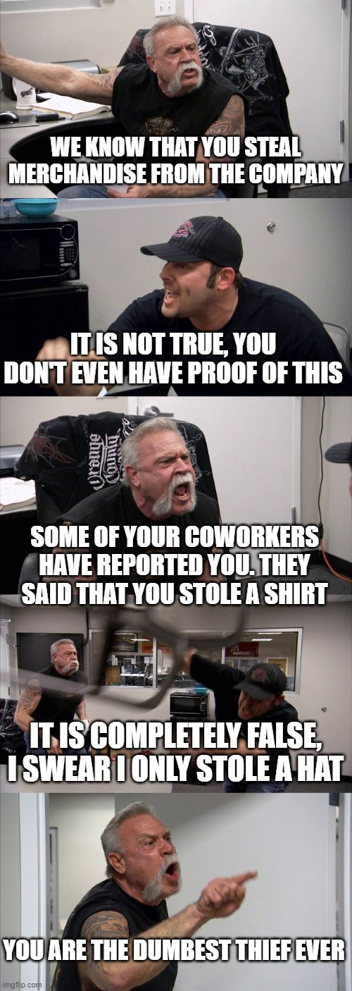facepalm | WE KNOW THAT YOU STEAL MERCHANDISE FROM THE COMPANY; IT IS NOT TRUE, YOU DON'T EVEN HAVE PROOF OF THIS; SOME OF YOUR COWORKERS HAVE REPORTED YOU. THEY SAID THAT YOU STOLE A SHIRT; IT IS COMPLETELY FALSE, I SWEAR I ONLY STOLE A HAT; YOU ARE THE DUMBEST THIEF EVER | image tagged in american chopper argument,true story,dumb,thieves,work | made w/ Imgflip meme maker