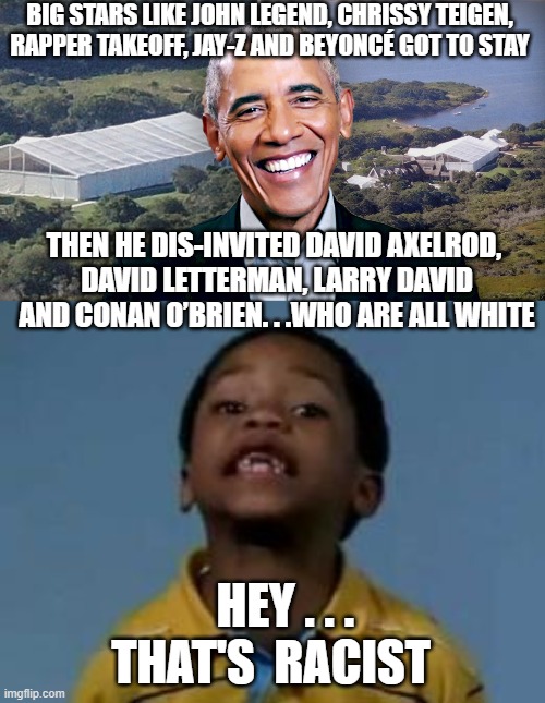 Seperate but Equal | BIG STARS LIKE JOHN LEGEND, CHRISSY TEIGEN, RAPPER TAKEOFF, JAY-Z AND BEYONCÉ GOT TO STAY; THEN HE DIS-INVITED DAVID AXELROD,
 DAVID LETTERMAN, LARRY DAVID
 AND CONAN O’BRIEN. . .WHO ARE ALL WHITE; HEY . . . 
THAT'S  RACIST | image tagged in obama,party,democrats,liberals,biden,racism | made w/ Imgflip meme maker