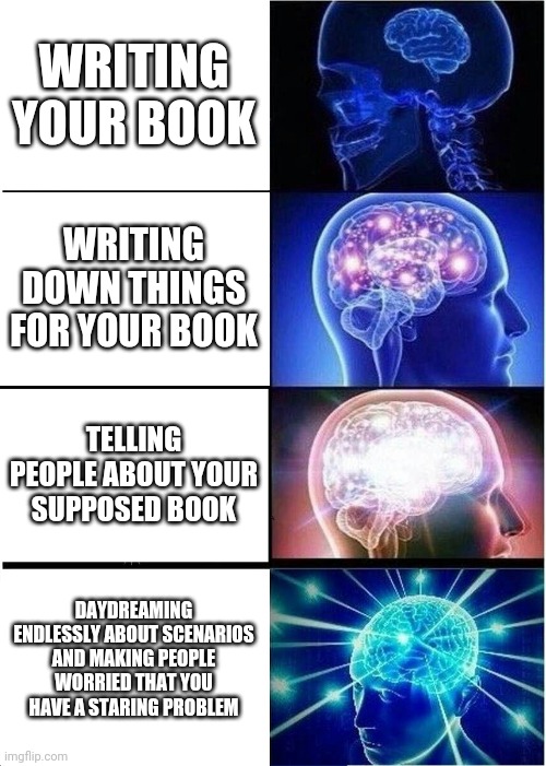 Expanding Brain | WRITING YOUR BOOK; WRITING DOWN THINGS FOR YOUR BOOK; TELLING PEOPLE ABOUT YOUR SUPPOSED BOOK; DAYDREAMING ENDLESSLY ABOUT SCENARIOS AND MAKING PEOPLE WORRIED THAT YOU HAVE A STARING PROBLEM | image tagged in memes,expanding brain | made w/ Imgflip meme maker