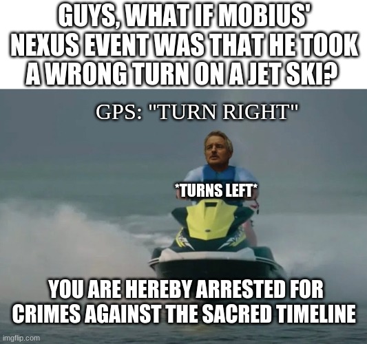 i swear if this actually happened | GUYS, WHAT IF MOBIUS' NEXUS EVENT WAS THAT HE TOOK A WRONG TURN ON A JET SKI? GPS: "TURN RIGHT"; *TURNS LEFT*; YOU ARE HEREBY ARRESTED FOR CRIMES AGAINST THE SACRED TIMELINE | image tagged in mobius riding jetski | made w/ Imgflip meme maker