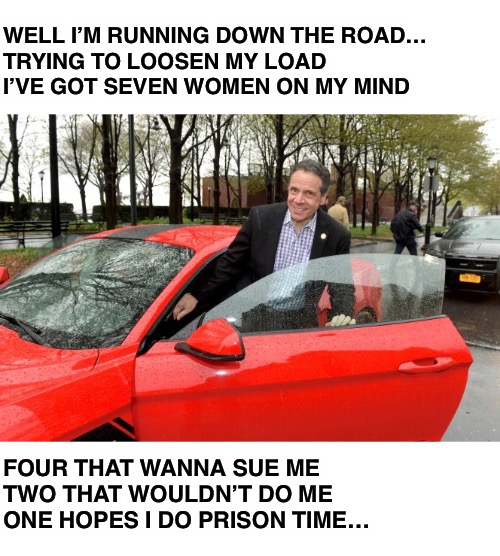 Take it easy | WELL I’M RUNNING DOWN THE ROAD… 
TRYING TO LOOSEN MY LOAD
I’VE GOT SEVEN WOMEN ON MY MIND; FOUR THAT WANNA SUE ME
TWO THAT WOULDN’T DO ME 
ONE HOPES I DO PRISON TIME… | image tagged in cuomo | made w/ Imgflip meme maker