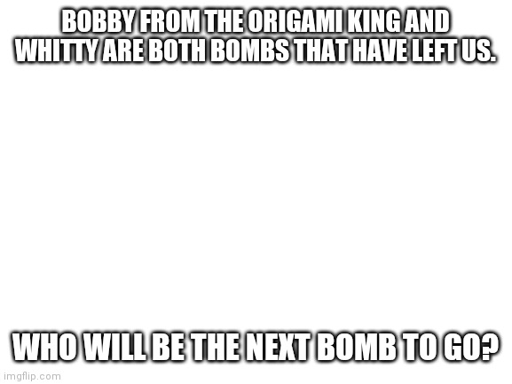 Am I the only one who realized this? | BOBBY FROM THE ORIGAMI KING AND WHITTY ARE BOTH BOMBS THAT HAVE LEFT US. WHO WILL BE THE NEXT BOMB TO GO? | image tagged in blank white template | made w/ Imgflip meme maker
