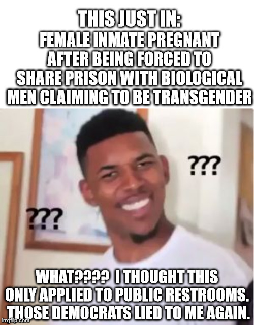 If you tell a rapist that he can claim to be transgender and have access to public showers and women's prison he will do that. |  THIS JUST IN:; FEMALE INMATE PREGNANT AFTER BEING FORCED TO SHARE PRISON WITH BIOLOGICAL MEN CLAIMING TO BE TRANSGENDER; WHAT????  I THOUGHT THIS ONLY APPLIED TO PUBLIC RESTROOMS.  THOSE DEMOCRATS LIED TO ME AGAIN. | image tagged in leftist insanity,transgender rapists,equity | made w/ Imgflip meme maker