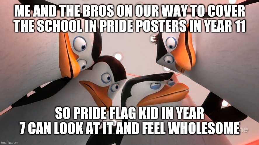 Dont wanna get detention but it's worth it | ME AND THE BROS ON OUR WAY TO COVER THE SCHOOL IN PRIDE POSTERS IN YEAR 11; SO PRIDE FLAG KID IN YEAR 7 CAN LOOK AT IT AND FEEL WHOLESOME | image tagged in penguins squad | made w/ Imgflip meme maker