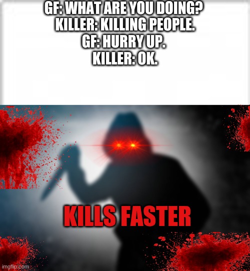 Run guys Run!!! | GF: WHAT ARE YOU DOING? 

KILLER: KILLING PEOPLE.

GF: HURRY UP. 

KILLER: OK. KILLS FASTER | image tagged in killer,impossible,faster,insane | made w/ Imgflip meme maker