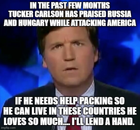 confused Tucker carlson | IN THE PAST FEW MONTHS TUCKER CARLSON HAS PRAISED RUSSIA AND HUNGARY WHILE ATTACKING AMERICA; IF HE NEEDS HELP PACKING SO HE CAN LIVE IN THESE COUNTRIES HE LOVES SO MUCH.... I'LL LEND A HAND. | image tagged in confused tucker carlson | made w/ Imgflip meme maker