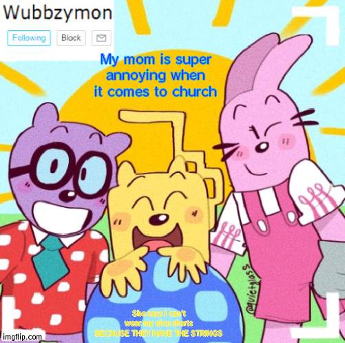 IT'S SO STUPID, JUST BECAUSE IT HAS STRINGS DOESN'T MEAN IT'S NOT NICE | My mom is super annoying when it comes to church; She says I can't wear my nice shorts BECAUSE THEY HAVE THE STRINGS | image tagged in wubbzymon's wubbtastic template | made w/ Imgflip meme maker