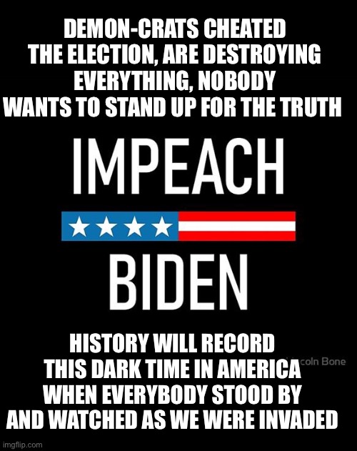 Impeach Biden | DEMON-CRATS CHEATED THE ELECTION, ARE DESTROYING EVERYTHING, NOBODY WANTS TO STAND UP FOR THE TRUTH; HISTORY WILL RECORD THIS DARK TIME IN AMERICA WHEN EVERYBODY STOOD BY AND WATCHED AS WE WERE INVADED | image tagged in impeach biden | made w/ Imgflip meme maker