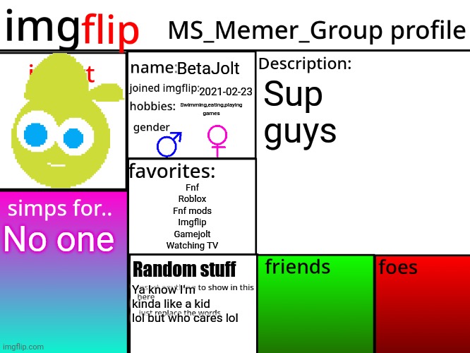 Idk what friends or foes I have | BetaJolt; Sup guys; 2021-02-23; Swimming,eating,playing games; Fnf
Roblox
Fnf mods
Imgflip
Gamejolt
Watching TV; No one; Random stuff; Ya know I'm kinda like a kid lol but who cares lol | image tagged in msmg profile | made w/ Imgflip meme maker