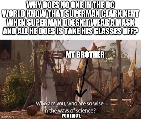I think people will be questioning me | WHY DOES NO ONE IN THE DC WORLD KNOW THAT SUPERMAN CLARK KENT WHEN SUPERMAN DOESN'T WEAR A MASK AND ALL HE DOES IS TAKE HIS GLASSES OFF? MY BROTHER; YOU IDIOT. | image tagged in who are you so wise in the ways of science,dc,superman,comics | made w/ Imgflip meme maker