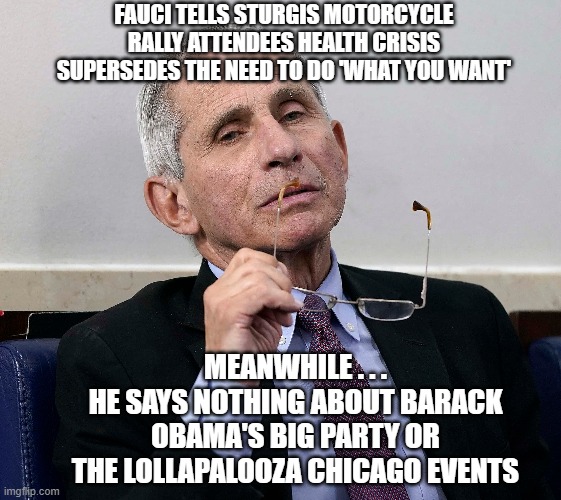 Liar and Fraud |  FAUCI TELLS STURGIS MOTORCYCLE RALLY ATTENDEES HEALTH CRISIS SUPERSEDES THE NEED TO DO 'WHAT YOU WANT'; MEANWHILE . . . HE SAYS NOTHING ABOUT BARACK OBAMA'S BIG PARTY OR THE LOLLAPALOOZA CHICAGO EVENTS | image tagged in fauci,democrats,obama,liberals,sturgis,lollapalooza | made w/ Imgflip meme maker