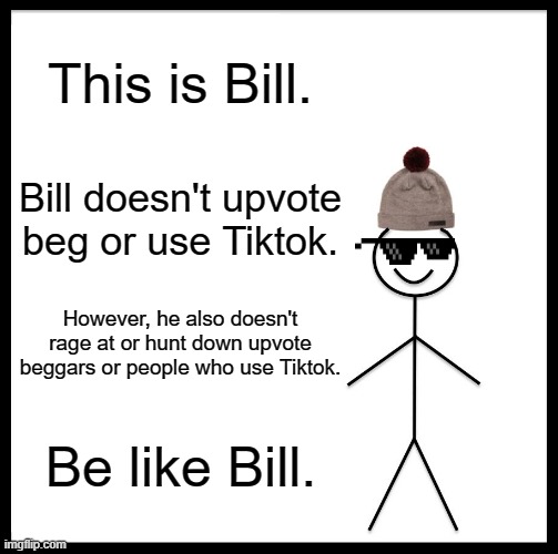 title | This is Bill. Bill doesn't upvote beg or use Tiktok. However, he also doesn't rage at or hunt down upvote beggars or people who use Tiktok. Be like Bill. | image tagged in memes,be like bill,barney will eat all of your delectable biscuits | made w/ Imgflip meme maker