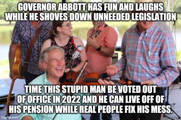 Example of many horrible Governors in the USA. The world laughs at America | GOVERNOR ABBOTT HAS FUN AND LAUGHS WHILE HE SHOVES DOWN UNNEEDED LEGISLATION; TIME THIS STUPID MAN BE VOTED OUT OF OFFICE IN 2022 AND HE CAN LIVE OFF OF HIS PENSION WHILE REAL PEOPLE FIX HIS MESS. | image tagged in texas,idiots,republicans,embarrassing,donald trump,greg abbott | made w/ Imgflip meme maker
