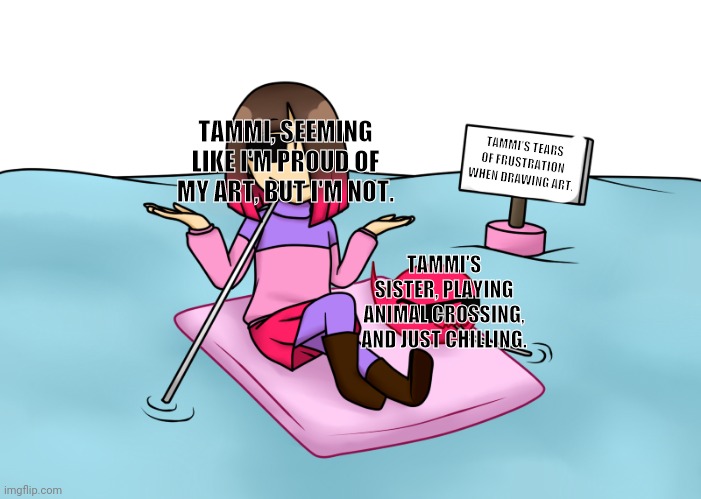 Pool of tears | TAMMI, SEEMING LIKE I'M PROUD OF MY ART, BUT I'M NOT. TAMMI'S TEARS OF FRUSTRATION WHEN DRAWING ART. TAMMI'S SISTER, PLAYING ANIMAL CROSSING, AND JUST CHILLING. | image tagged in pool of tears | made w/ Imgflip meme maker