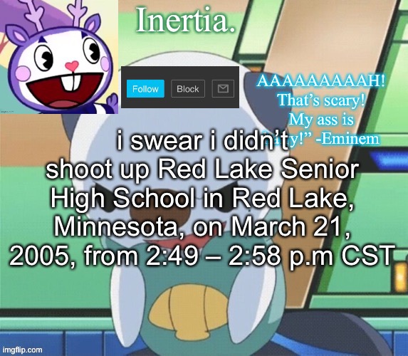 that was not me, reincarnated or otherwise | i swear i didn’t shoot up Red Lake Senior High School in Red Lake, Minnesota, on March 21, 2005, from 2:49 – 2:58 p.m CST | made w/ Imgflip meme maker