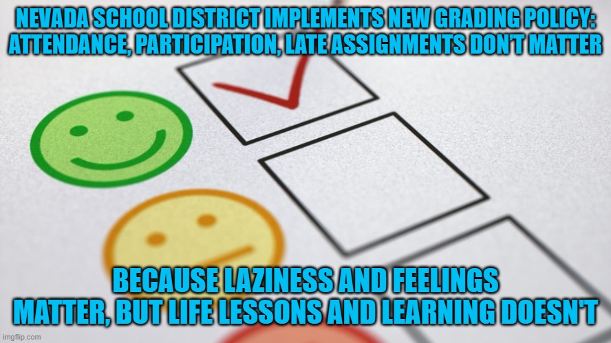 Why bother even attending at all? Just give everyone an "A" and move along. | NEVADA SCHOOL DISTRICT IMPLEMENTS NEW GRADING POLICY: ATTENDANCE, PARTICIPATION, LATE ASSIGNMENTS DON’T MATTER; BECAUSE LAZINESS AND FEELINGS MATTER, BUT LIFE LESSONS AND LEARNING DOESN'T | image tagged in nevada,nevada schools,participation trophy,ignorance | made w/ Imgflip meme maker