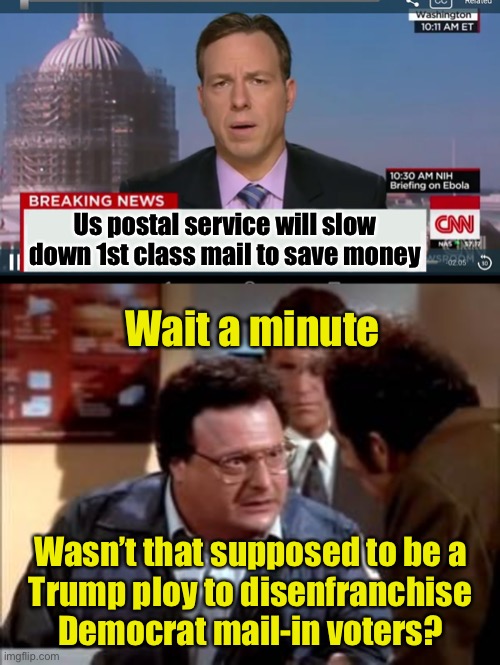Oh, so NOW it’s to save money, eh? | Us postal service will slow down 1st class mail to save money; Wait a minute; Wasn’t that supposed to be a
Trump ploy to disenfranchise Democrat mail-in voters? | image tagged in cnn breaking news template,postal newman,liberal hypocrisy | made w/ Imgflip meme maker