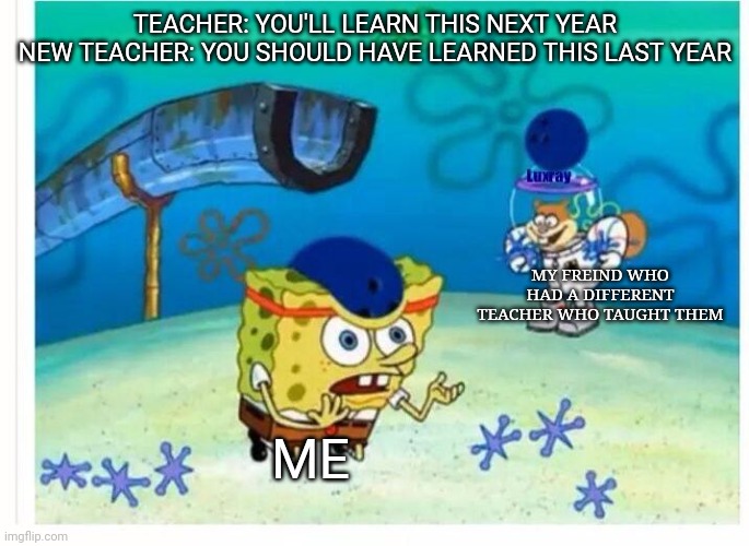 LIKE BRUH WHY | TEACHER: YOU'LL LEARN THIS NEXT YEAR
NEW TEACHER: YOU SHOULD HAVE LEARNED THIS LAST YEAR; MY FREIND WHO HAD A DIFFERENT TEACHER WHO TAUGHT THEM; ME | image tagged in spongebob bowling | made w/ Imgflip meme maker