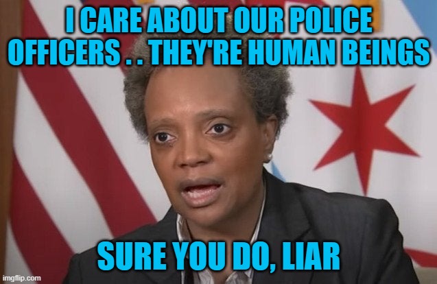 Chicago Mayor Lori Lightfoot lies about supporting police officers. She's a liar and a horrible person. Don't believe her. | I CARE ABOUT OUR POLICE OFFICERS . . THEY'RE HUMAN BEINGS; SURE YOU DO, LIAR | image tagged in chicago,lori lightfoot,crime,murder,police officers | made w/ Imgflip meme maker