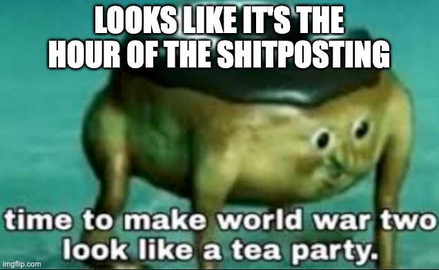 time to make world war 2 look like a tea party | LOOKS LIKE IT'S THE HOUR OF THE SHITPOSTING | image tagged in time to make world war 2 look like a tea party | made w/ Imgflip meme maker