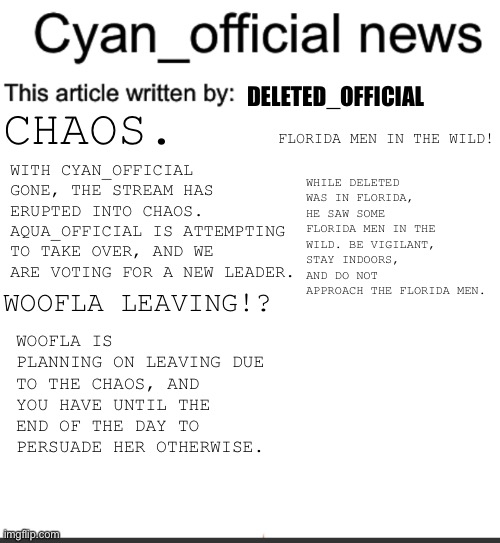 Cyan_official news | DELETED_OFFICIAL; CHAOS. FLORIDA MEN IN THE WILD! WITH CYAN_OFFICIAL GONE, THE STREAM HAS ERUPTED INTO CHAOS. AQUA_OFFICIAL IS ATTEMPTING TO TAKE OVER, AND WE ARE VOTING FOR A NEW LEADER. WHILE DELETED WAS IN FLORIDA, HE SAW SOME FLORIDA MEN IN THE WILD. BE VIGILANT, STAY INDOORS, AND DO NOT APPROACH THE FLORIDA MEN. WOOFLA LEAVING!? WOOFLA IS PLANNING ON LEAVING DUE TO THE CHAOS, AND YOU HAVE UNTIL THE END OF THE DAY TO PERSUADE HER OTHERWISE. | image tagged in cyan_official news | made w/ Imgflip meme maker