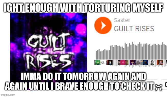 Guilt Rises | IGHT ENOUGH WITH TORTURING MYSELF; IMMA DO IT TOMORROW AGAIN AND AGAIN UNTIL I BRAVE ENOUGH TO CHECK IT ;-; | image tagged in guilt rises | made w/ Imgflip meme maker