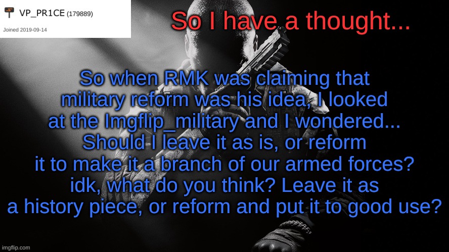 Should IM be active again or not? | So I have a thought... So when RMK was claiming that military reform was his idea, I looked at the Imgflip_military and I wondered... Should I leave it as is, or reform it to make it a branch of our armed forces? idk, what do you think? Leave it as a history piece, or reform and put it to good use? | image tagged in pr1ce announcement,military reform,imgflip_military | made w/ Imgflip meme maker
