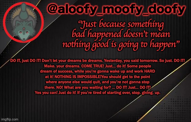 aloofy_moofy_doofy template | DO IT, just DO IT! Don’t let your dreams be dreams. Yesterday, you said tomorrow. So just. DO IT! Make. your dreams. COME TRUE! Just… do it! Some people dream of success, while you’re gonna wake up and work HARD at it! NOTHING IS IMPOSSIBLE!You should get to the point where anyone else would quit, and you’re not gonna stop there. NO! What are you waiting for? … DO IT! Just… DO IT! Yes you can! Just do it! If you’re tired of starting over, stop. giving. up. | image tagged in aloofy_moofy_doofy template | made w/ Imgflip meme maker