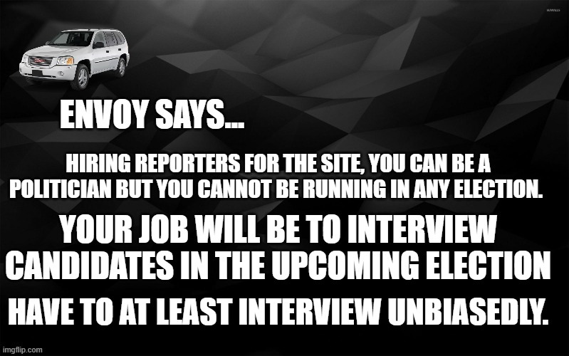 Envoy Says... | HIRING REPORTERS FOR THE SITE, YOU CAN BE A POLITICIAN BUT YOU CANNOT BE RUNNING IN ANY ELECTION. YOUR JOB WILL BE TO INTERVIEW CANDIDATES IN THE UPCOMING ELECTION; HAVE TO AT LEAST INTERVIEW UNBIASEDLY. | image tagged in envoy says | made w/ Imgflip meme maker