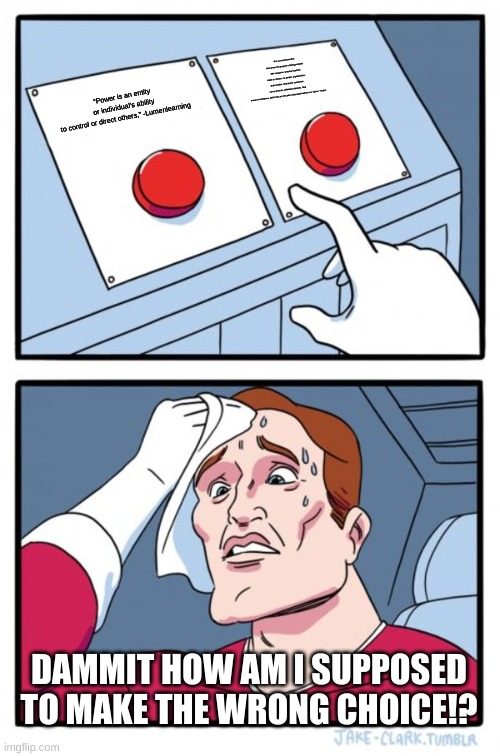 No title #1 | “It is a concrete practice that serves the purpose of being powerful with a purpose. Creative solutions make an impact—on people, organizations, and societies. Real power sometimes comes from the unlikeliest of places. Real power is confidence, and it rises as we better understand and live our values.” -forbes; “Power is an entity or individual's ability to control or direct others,” -Lumenlearning; DAMMIT HOW AM I SUPPOSED TO MAKE THE WRONG CHOICE!? | image tagged in memes,two buttons | made w/ Imgflip meme maker