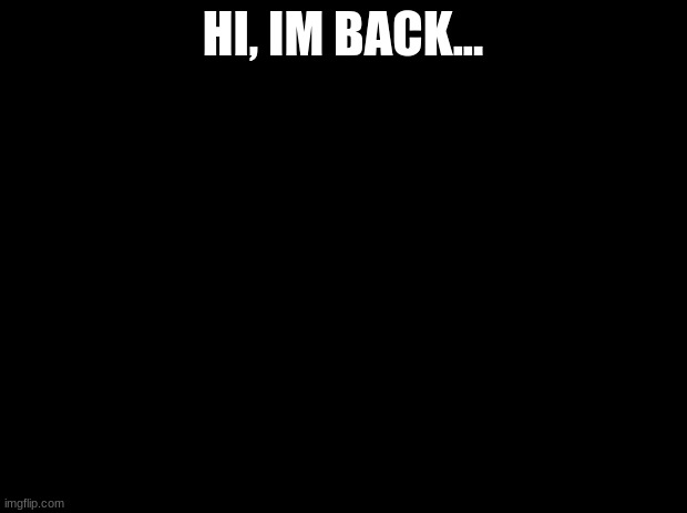 Black background | HI, IM BACK... | image tagged in black background | made w/ Imgflip meme maker