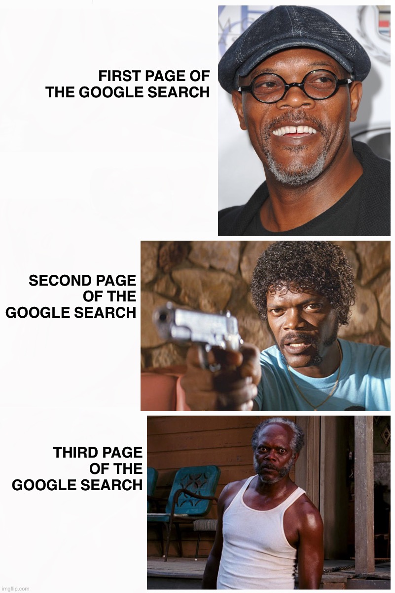 Google Search | FIRST PAGE OF
THE GOOGLE SEARCH; SECOND PAGE
OF THE
GOOGLE SEARCH; THIRD PAGE
OF THE
GOOGLE SEARCH | image tagged in google,memes,google search,internet,funny memes,samuel l jackson | made w/ Imgflip meme maker