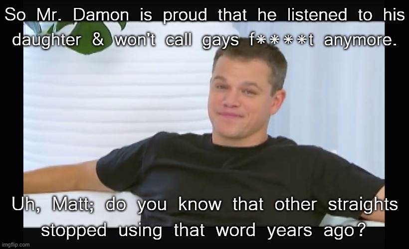 What a slow learner. (He's 50) |  So Mr. Damon is proud that he listened to his
daughter & won't call gays f****t anymore. Uh, Matt; do you know that other straights
stopped using that word years ago? | image tagged in f ing matt damon,homophobic,language,middle age | made w/ Imgflip meme maker