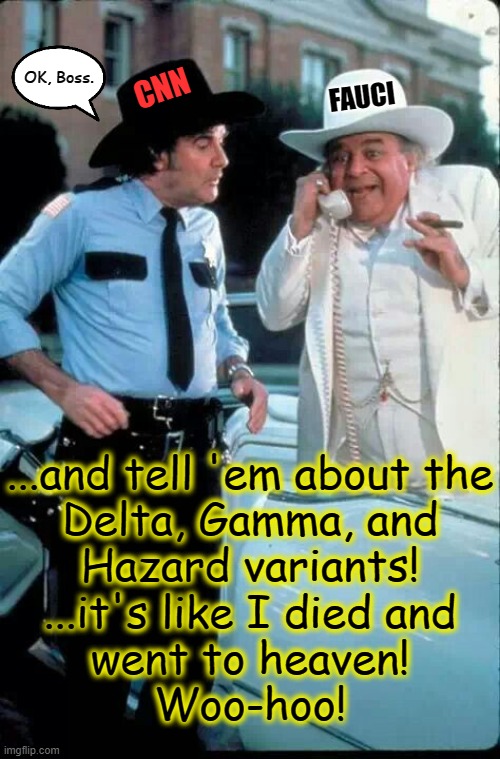 mandatin' vaccinatin' 3-mask wearin' social distancin' roscoe p. coltrane | OK, Boss. CNN; FAUCI; ...and tell 'em about the
Delta, Gamma, and
Hazard variants!

...it's like I died and
went to heaven!
Woo-hoo! | image tagged in boss hogg and the sheriff,fauci,liberal hypocrisy,sheeple,cnn fake news,msm lies | made w/ Imgflip meme maker