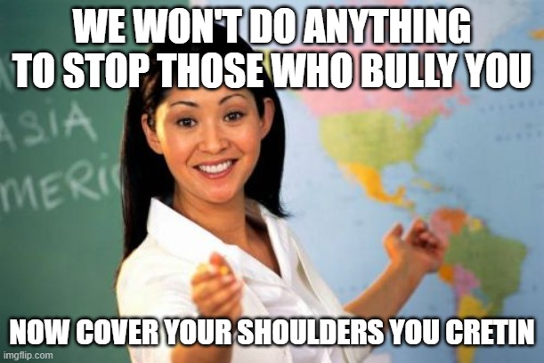 Unhelpful High School Teacher Meme |  WE WON'T DO ANYTHING TO STOP THOSE WHO BULLY YOU; NOW COVER YOUR SHOULDERS YOU CRETIN | image tagged in memes,unhelpful high school teacher | made w/ Imgflip meme maker